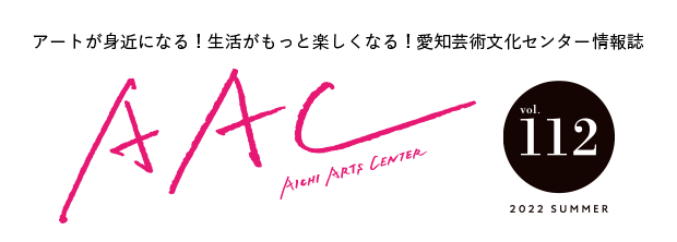 アートが身近になる！生活がもっと楽しくなる！愛知芸術文化センター情報誌 AAC vol.112 2022 SUMMER