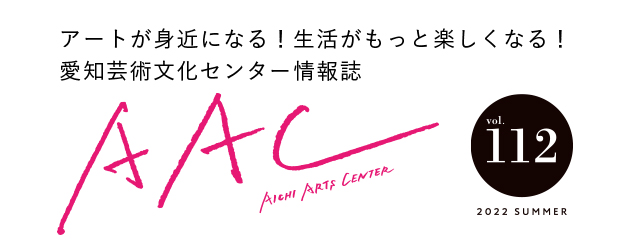 アートが身近になる！生活がもっと楽しくなる！愛知芸術文化センター情報誌 AAC vol.112 2022 SUMMER