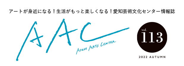 アートが身近になる！生活がもっと楽しくなる！愛知芸術文化センター情報誌 AAC vol.113 2022 AUTUMN