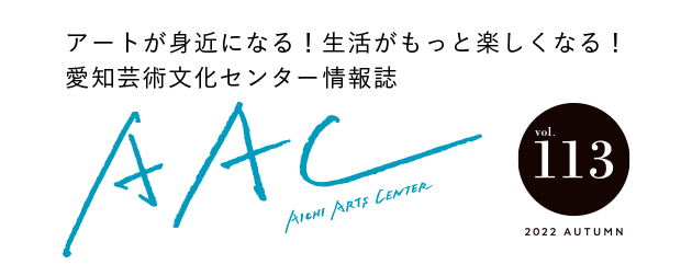 アートが身近になる！生活がもっと楽しくなる！愛知芸術文化センター情報誌 AAC vol.113 2022 AUTUMN