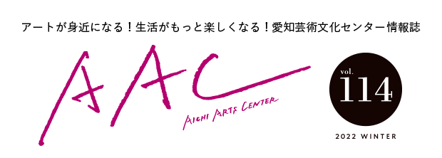 アートが身近になる！生活がもっと楽しくなる！愛知芸術文化センター情報誌 AAC vol.114 2022 WINTER