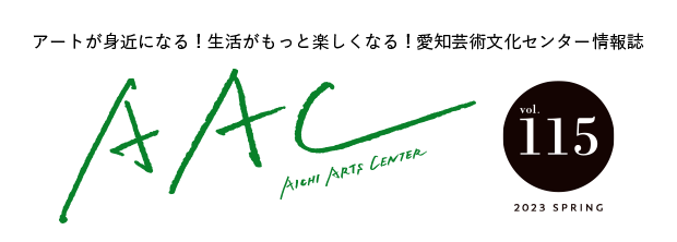 アートが身近になる！生活がもっと楽しくなる！愛知芸術文化センター情報誌 AAC vol.115 2023 SPRING