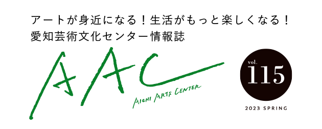 アートが身近になる！生活がもっと楽しくなる！愛知芸術文化センター情報誌 AAC vol.115 2023 SPRING