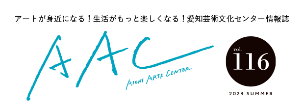 アートが身近になる!生活がもっと楽しくなる!愛知芸術文化センター情報誌 AAC vol.116 2023 SUMMER