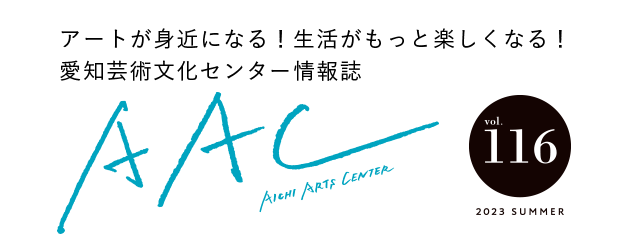 アートが身近になる！生活がもっと楽しくなる！愛知芸術文化センター情報誌 AAC vol.116 2023 SUMMER