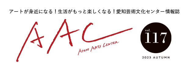 アートが身近になる!生活がもっと楽しくなる!愛知芸術文化センター情報誌 AAC vol.117 2023 AUTUMN