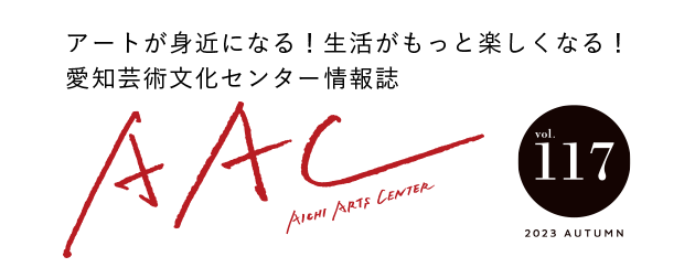 アートが身近になる!生活がもっと楽しくなる!愛知芸術文化センター情報誌 AAC vol.117 2023 AUTUMN
