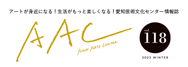 アートが身近になる！生活がもっと楽しくなる！愛知芸術文化センター情報誌 AAC vol.118 2023 WINTER