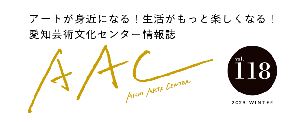 アートが身近になる！生活がもっと楽しくなる！愛知芸術文化センター情報誌 AAC vol.118 2023 WINTER