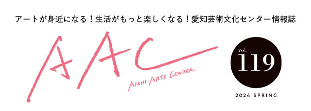 アートが身近になる！生活がもっと楽しくなる！愛知芸術文化センター情報誌 AAC vol.119 2024 SPRING