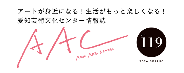 アートが身近になる！生活がもっと楽しくなる！愛知芸術文化センター情報誌 AAC vol.119 2024 SPRING